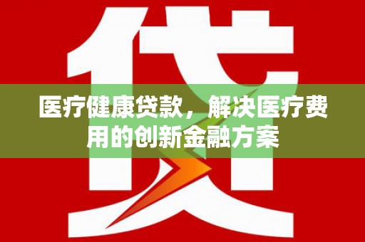宜良医疗健康贷款，解决医疗费用的创新金融方案